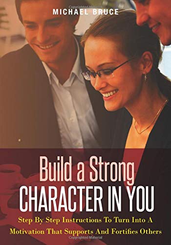 Build A Strong Character In You: Step By Step Instructions To Turn Into A Motivation That Supports And Fortifies Others