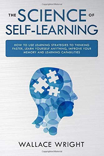 THE SCIENCE OF SELF-LEARNING: How to Use Learning Strategies to Thinking Faster. Learn Yourself Anything. Improve Your Memory and Learning Capabilit