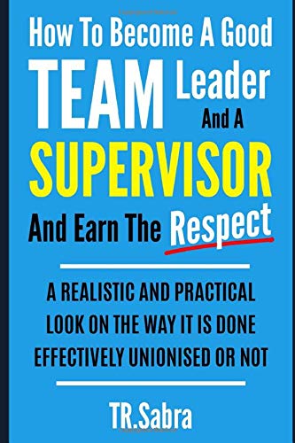 HOW TO BECOME A GOOD TEAM LEADER AND A SUPERVISOR AND EARN THE RESPECT: A REALISTIC AND PRACTICAL LOOK AT THE WAY IT IS DONE EFFECTIVELY; UNIONISED