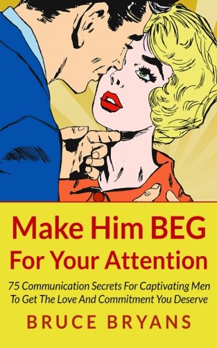 Make Him BEG For Your Attention: 75 Communication Secrets For Captivating Men To Get The Love And Commitment You Deserve