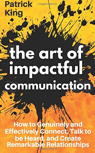 The Art of Impactful Communication: How to Genuinely and Effectively Connect. Talk to be Heard. and Create Remarkable Relationships
