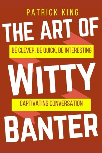 The Art of Witty Banter: Be Clever. Be Quick. Be Interesting - Create Captivatin